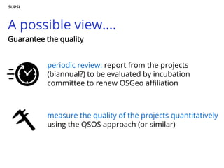 A possible view….
periodic review: report from the projects
(biannual?) to be evaluated by incubation
committee to renew OSGeo affiliation
measure the quality of the projects quantitatively
using the QSOS approach (or similar)
Guarantee the quality
 