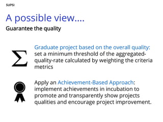 A possible view….
Graduate project based on the overall quality:
set a minimum threshold of the aggregated-
quality-rate calculated by weighting the criteria
metrics
Apply an Achievement-Based Approach:
implement achievements in incubation to
promote and transparently show projects
qualities and encourage project improvement.
Guarantee the quality
 