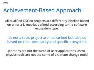 Achievement-Based Approach
All qualified OSGeo projects are differently labelled based
on criteria & metrics defined according to the software
ecosystem type.
It’s not a race, project are not ranked but labeled
based on their peculiarity and specific ecosystem
(libraries are not the same of user applications, astro-
physics tools are not the same of a climate change tools)
 