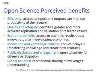 Open Science Perceived benefits
• Efficiency: access to inputs and outputs can improve
productivity of the research
• Quality and integrity: permits a greater and more
accurate replication and validation of research results.
• Economic benefits: access to scientific results boost
innovation, also in developing economies.
• Innovation and knowledge transfer: reduce delays in
transferring knowledge and create new products
• Public disclosure and engagement: open to society for
citizen’s participation
• Global benefits: international sharing of challenges
understanding
(Gema Bueno de la Fuente, https://www.fosteropenscience.eu/content/what-are-benefits-open-science)
 