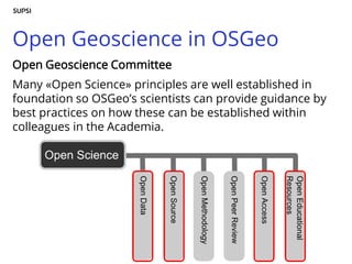 Open Geoscience in OSGeo
Open Geoscience Committee
Many «Open Science» principles are well established in
foundation so OSGeo’s scientists can provide guidance by
best practices on how these can be established within
colleagues in the Academia.
 