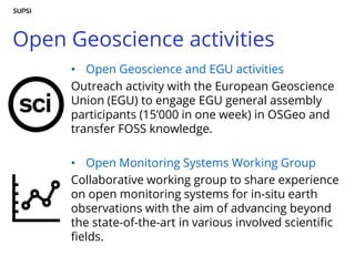 Open Geoscience activities
• Open Geoscience and EGU activities
Outreach activity with the European Geoscience
Union (EGU) to engage EGU general assembly
participants (15’000 in one week) in OSGeo and
transfer FOSS knowledge.
• Open Monitoring Systems Working Group
Collaborative working group to share experience
on open monitoring systems for in-situ earth
observations with the aim of advancing beyond
the state-of-the-art in various involved scientific
fields.
 