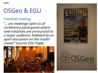 OSGeo & EGU
Townhall meeting
”… are meetings open to all
conference participants where
new initiatives are announced to
a larger audience, followed by an
open discussion on the matter
raised.” (source EGU Page)
 