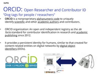 ORCID: Open Researcher and Contributor ID
“Dog tags for people / reseachers”
• ORCID is a nonproprietary alphanumeric code to uniquely
identify scientific and other academic authors and contributors.
• ORCID organization: An open and independent registry as the de
facto standard for contributor identification in research and academic
publishing since 2012.
• It provides a persistent identity for humans, similar to that created for
content-related entities on digital networks by digital object
identifiers (DOIs).
 