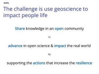 The challenge is use geoscience to
impact people life
Share knowledge in an open community
to
advance in open science & impact the real world
by
supporting the actions that increase the resilience
 
