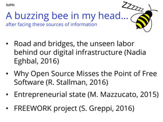 A buzzing bee in my head…
after facing these sources of information
• Road and bridges, the unseen labor
behind our digital infrastructure (Nadia
Eghbal, 2016)
• Why Open Source Misses the Point of Free
Software (R. Stallman, 2016)
• Entrepreneurial state (M. Mazzucato, 2015)
• FREEWORK project (S. Greppi, 2016)
 