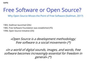 Free Software or Open Source?
1983, Stallman launched GNU
1985, Free Software Foundation was established (FS)
1998, Open Source Initiative (OS)
«Open Source is a development methodology;
free software is a social movement» (*)
«In a world of digital sounds, images, and words, free
software becomes increasingly essential for freedom in
general» (*)
Why Open Source Misses the Point of Free Software (Stallman, 2017)
 