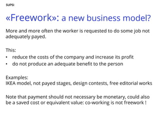 «Freework»: a new business model?
More and more often the worker is requested to do some job not
adequately payed.
This:
• reduce the costs of the company and increase its profit
• do not produce an adequate benefit to the person
Examples:
IKEA model, not payed stages, design contests, free editorial works
Note that payment should not necessary be monetary, could also
be a saved cost or equivalent value: co-working is not freework !
 