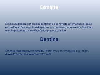 Esmalte
É o mais radiopaco dos tecidos dentários e que reveste externamente toda a
coroa dental. Seu aspecto radiográfico, de contorno contínuo é um dos sinais
mais importantes para o diagnóstico precoce da cárie.
Dentina
É menos radiopaca que o esmalte. Representa a maior porção dos tecidos
duros do dente, sendo menos calcificada.
 