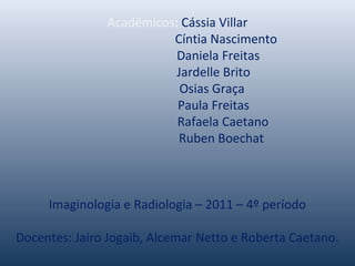 Acadêmicos: Cássia Villar
Cíntia Nascimento
Daniela Freitas
Jardelle Brito
Osias Graça
Paula Freitas
Rafaela Caetano
Ruben Boechat
Imaginologia e Radiologia – 2011 – 4º período
Docentes: Jairo Jogaib, Alcemar Netto e Roberta Caetano.
 