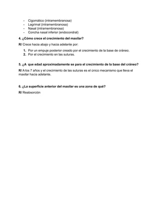 - Cigomático (intramembranosa)
- Lagrimal (intramembranosa)
- Nasal (intramembranosa)
- Concha nasal inferior (endocondral)
4. ¿Cómo crece el crecimiento del maxilar?
R/ Crece hacia abajo y hacia adelante por:
1. Por un empuje posterior creado por el crecimiento de la base de cráneo.
2. Por el crecimiento en las suturas.
5. ¿A que edad aproximadamente se para el crecimiento de la base del cráneo?
R/ A los 7 años y el crecimiento de las suturas es el único mecanismo que lleva el
maxilar hacia adelante.
6. ¿La superficie anterior del maxilar es una zona de qué?
R/ Reabsorción
 