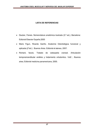 ANATOMIA OSEA, MUSCULAR Y NERVIOSA DEL MAXILAR SUPERIOR




                     LISTA DE REFERENCIAS




Dauber, Feneis. Nomenclatura anatómica ilustrada (5.ª ed.). Barcelona:

Editorial Elsevier España.2005

Mario Figun, Ricardo Gariño. Anatomía Odontológica funcional y

aplicada (2°ed.) . Buenos Aires. Editorial el ateneo, 2007.

Richard,   facois.   Tratado     de   osteopatía    craneal.   Articulación

temporamandibular análisis y tratamiento ortodontico. Vol2 ; Buenos

aires; Editorial medicina panamericana, 2005.




                                 27
 