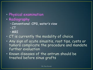 • Physical examination
• Radiography
• Conventional :OPG, water’s view
• CT
• MRI
• CT is currently the modality of choice
• Any sign of acute sinusitis, root tips, cysts or
tumors complicate the procedure and mandate
further evaluation
• Known diseases of the antrum should be
treated before sinus grafts
Dr. Firas Kassab
 