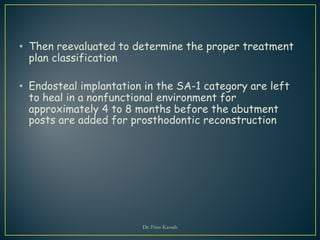 • Then reevaluated to determine the proper treatment
plan classification
• Endosteal implantation in the SA-1 category are left
to heal in a nonfunctional environment for
approximately 4 to 8 months before the abutment
posts are added for prosthodontic reconstruction
Dr. Firas Kassab
 