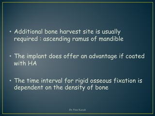 • Additional bone harvest site is usually
required : ascending ramus of mandible
• The implant does offer an advantage if coated
with HA
• The time interval for rigid osseous fixation is
dependent on the density of bone
Dr. Firas Kassab
 
