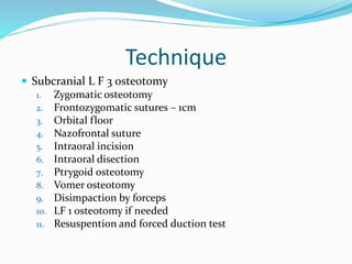 Technique
 Subcranial L F 3 osteotomy
1. Zygomatic osteotomy
2. Frontozygomatic sutures – 1cm
3. Orbital floor
4. Nazofrontal suture
5. Intraoral incision
6. Intraoral disection
7. Ptrygoid osteotomy
8. Vomer osteotomy
9. Disimpaction by forceps
10. LF 1 osteotomy if needed
11. Resuspention and forced duction test
 