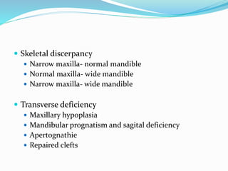  Skeletal discerpancy
 Narrow maxilla- normal mandible
 Normal maxilla- wide mandible
 Narrow maxilla- wide mandible
 Transverse deficiency
 Maxillary hypoplasia
 Mandibular prognatism and sagital deficiency
 Apertognathie
 Repaired clefts
 