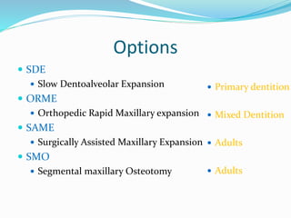 Options
 SDE
 Slow Dentoalveolar Expansion
 ORME
 Orthopedic Rapid Maxillary expansion
 SAME
 Surgically Assisted Maxillary Expansion
 SMO
 Segmental maxillary Osteotomy
 Primary dentition
 Mixed Dentition
 Adults
 Adults
 