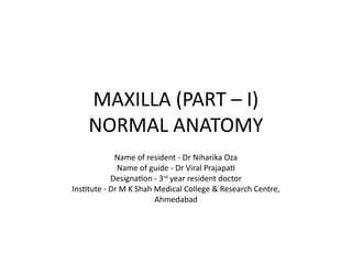 MAXILLA (PART – I)
NORMAL ANATOMY
Name of resident - Dr Niharika Oza
Name of guide - Dr Viral Prajapati
Designation - 3rd
year resident doctor
Institute - Dr M K Shah Medical College & Research Centre,
Ahmedabad
 