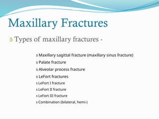 Maxillary Fractures
 Types of maxillary fractures -
 Maxillary sagittal fracture (maxillary sinus fracture)
 Palate fracture
 Alveolar process fracture
 LeFort fractures
 LeFort I fracture
 LeFort II fracture
 LeFort III fracture
 Combination (bilateral, hemi-)
 