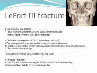 LeFort III fracture
 Craniofacial disjunction
 This fracture separates calvaria (skull) from the facial
bones. Most severe of all LeFort fractures
 Definition: separation of facial bones from the skull
 Zygomas separated from sphenoid at zygomatico-sphenoid sutures
 Nasal bones and medial orbital walls separated from frontal bone at nasofrontal sutures
 Best seen in coronal images
Clinical: movement of face relative to the skull
 Imaging findings:
 Plain film will underestimate degree of injuryto severe soft tissue swelling
obscuring the bony details. CT is recommended due
 