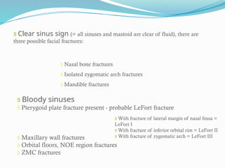  Clear sinus sign (= all sinuses and mastoid are clear of fluid), there are
three possible facial fractures:
 Nasal bone fractures
 Isolated zygomatic arch fractures
 Mandible fractures
 Bloody sinuses
 Pterygoid plate fracture present - probable LeFort fracture
 Maxillary wall fractures
 Orbital floors, NOE region fractures
 ZMC fractures
 With fracture of lateral margin of nasal fossa =
LeFort I
 With fracture of inferior orbital rim = LeFort II
 With fracture of zygomatic arch = LeFort III
 