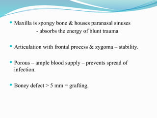  Maxilla is spongy bone & houses paranasal sinuses
- absorbs the energy of blunt trauma
 Articulation with frontal process & zygoma – stability.
 Porous – ample blood supply – prevents spread of
infection.
 Boney defect > 5 mm = grafting.
 