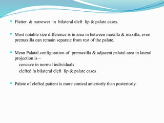  Flatter & narrower in bilateral cleft lip & palate cases.
 Most notable size difference is in area in between maxilla & maxilla, even
premaxilla can remain separate from rest of the palate.
 Mean Palatal configuration of premaxilla & adjacent palatal area in lateral
projection is –
concave in normal individuals
clefted in bilateral cleft lip & palate cases
 Palate of clefted patient is more conical anteriorly than posteriorly.
 