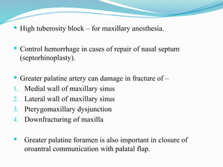  High tuberosity block – for maxillary anesthesia.
 Control hemorrhage in cases of repair of nasal septum
(septorhinoplasty).
 Greater palatine artery can damage in fracture of –
1. Medial wall of maxillary sinus
2. Lateral wall of maxillary sinus
3. Pterygomaxillary dysjunction
4. Downfracturing of maxilla
 Greater palatine foramen is also important in closure of
oroantral communication with palatal flap.
 