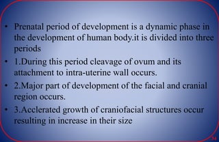 • Prenatal period of development is a dynamic phase in
the development of human body.it is divided into three
periods
• 1.During this period cleavage of ovum and its
attachment to intra-uterine wall occurs.
• 2.Major part of development of the facial and cranial
region occurs.
• 3.Acclerated growth of craniofacial structures occur
resulting in increase in their size
34
 