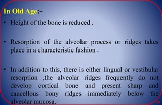 In Old Age:-
• Height of the bone is reduced .
• Resorption of the alveolar process or ridges takes
place in a characteristic fashion .
• In addition to this, there is either lingual or vestibular
resorption ,the alveolar ridges frequently do not
develop cortical bone and present sharp and
cancellous bony ridges immediately below the
alveolar mucosa. 54
 