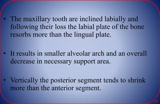 • The maxillary tooth are inclined labially and
following their loss the labial plate of the bone
resorbs more than the lingual plate.
• It results in smaller alveolar arch and an overall
decrease in necessary support area.
• Vertically the posterior segment tends to shrink
more than the anterior segment.
55
 