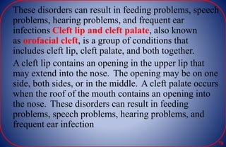 These disorders can result in feeding problems, speech
problems, hearing problems, and frequent ear
infections Cleft lip and cleft palate, also known
as orofacial cleft, is a group of conditions that
includes cleft lip, cleft palate, and both together.
A cleft lip contains an opening in the upper lip that
may extend into the nose. The opening may be on one
side, both sides, or in the middle. A cleft palate occurs
when the roof of the mouth contains an opening into
the nose. These disorders can result in feeding
problems, speech problems, hearing problems, and
frequent ear infection
78
 