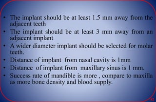 • The implant should be at least 1.5 mm away from the
adjacent teeth
• The implant should be at least 3 mm away from an
adjacent implant
• A wider diameter implant should be selected for molar
teeth.
• Distance of implant from nasal cavity is 1mm
• Distance of implant from maxillary sinus is 1 mm.
• Success rate of mandible is more , compare to maxilla
as more bone density and blood supply.
82
 