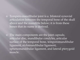  Tempero-mandibular joint is a bilateral synovial
articulation between the temporal bone of the skull
above and the mandible below; it is from these
bones that its name is derived.
 The main components are the joint capsule,
articular disc, mandibular condyles, articular
surface of the temporal bone, temporomandibular
ligament, stylomandibular ligament,
sphenomandibular ligament, and lateral pterygoid
muscle.
 