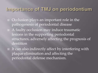  Occlusion plays an important role in the
pathogenesis of periodontal disease
 A faulty occlusion may induce traumatic
lesions in the supporting periodontal
structures, adversely affecting the prognosis of
dentition
 It can also indirectly affect by interfering with
plaque elimination and affecting the
periodontal defense mechanism.
 