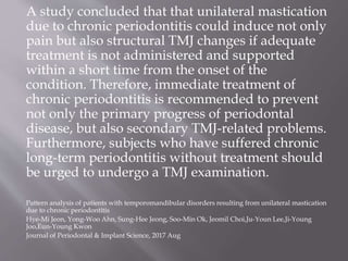 A study concluded that that unilateral mastication
due to chronic periodontitis could induce not only
pain but also structural TMJ changes if adequate
treatment is not administered and supported
within a short time from the onset of the
condition. Therefore, immediate treatment of
chronic periodontitis is recommended to prevent
not only the primary progress of periodontal
disease, but also secondary TMJ-related problems.
Furthermore, subjects who have suffered chronic
long-term periodontitis without treatment should
be urged to undergo a TMJ examination.
Pattern analysis of patients with temporomandibular disorders resulting from unilateral mastication
due to chronic periodontitis
Hye-Mi Jeon, Yong-Woo Ahn, Sung-Hee Jeong, Soo-Min Ok, Jeomil Choi,Ju-Youn Lee,Ji-Young
Joo,Eun-Young Kwon
Journal of Periodontal & Implant Science, 2017 Aug
 