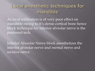 As local infiltration is of very poor effect on
mandible owing to it’s dense cortical bone hence
block technique for inferior alveolar nerve is the
preferred tech.
Inferior Alveolar Nerve block anesthetizes the
inferior alveolar nerve and mental nerve and
incisive nerve
 