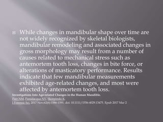  While changes in mandibular shape over time are
not widely recognized by skeletal biologists,
mandibular remodeling and associated changes in
gross morphology may result from a number of
causes related to mechanical stress such as
antemortem tooth loss, changes in bite force, or
alterations of masticatory performance. Results
indicate that few mandibular measurements
exhibited age-related changes, and most were
affected by antemortem tooth loss.
Investigations Into Age-related Changes in the Human Mandible.
Parr NM, Passalacqua NV, Skorpinski K.
J Forensic Sci. 2017 Nov;62(6):1586-1591. doi: 10.1111/1556-4029.13475. Epub 2017 Mar 2
 