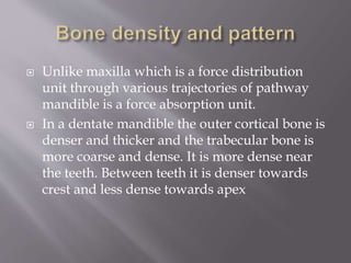  Unlike maxilla which is a force distribution
unit through various trajectories of pathway
mandible is a force absorption unit.
 In a dentate mandible the outer cortical bone is
denser and thicker and the trabecular bone is
more coarse and dense. It is more dense near
the teeth. Between teeth it is denser towards
crest and less dense towards apex
 