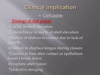  Cleft palate
 Etiology of cleft palate:
1] delay in shelf elevation
2] disturbance in mech. of shelf elevation
3]failure of shelves to contact due to lack of
growth
4] failure to displace tongue during closure
5] failure to fuse after contact as epithelium
doesn’t break down
6] rupture after fusion
7]defective merging
 
