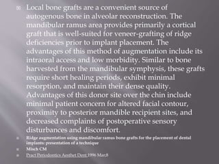  Local bone grafts are a convenient source of
autogenous bone in alveolar reconstruction. The
mandibular ramus area provides primarily a cortical
graft that is well-suited for veneer-grafting of ridge
deficiencies prior to implant placement. The
advantages of this method of augmentation include its
intraoral access and low morbidity. Similar to bone
harvested from the mandibular symphysis, these grafts
require short healing periods, exhibit minimal
resorption, and maintain their dense quality.
Advantages of this donor site over the chin include
minimal patient concern for altered facial contour,
proximity to posterior mandible recipient sites, and
decreased complaints of postoperative sensory
disturbances and discomfort.
 Ridge augmentation using mandibular ramus bone grafts for the placement of dental
implants: presentation of a technique
 Misch CM
 Pract Periodontics Aesthet Dent.1996 Mar;8
 