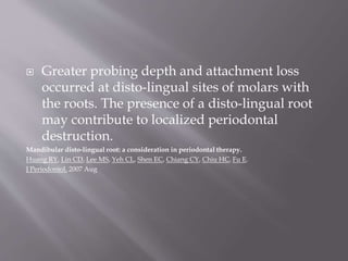  Greater probing depth and attachment loss
occurred at disto-lingual sites of molars with
the roots. The presence of a disto-lingual root
may contribute to localized periodontal
destruction.
Mandibular disto-lingual root: a consideration in periodontal therapy.
Huang RY, Lin CD, Lee MS, Yeh CL, Shen EC, Chiang CY, Chiu HC, Fu E.
J Periodontol. 2007 Aug
 