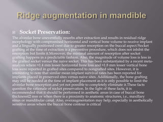  Socket Preservation:
The alveolar bone uneventfully resorbs after extraction and results in residual ridge
morphology with compromised horizontal and vertical bone volume to receive implant
and a lingually positioned crest due to greater resorption on the buccal aspect.[Socket
grafting at the time of extraction is a preventive procedure, which does not inhibit the
resorption but limits it.Moreover, the minimal amount of resorption after socket
grafting happens in a predictable fashion. Also, the magnitude of volume loss is less in
the grafted socket versus the naive socket. This has been substantiated by a recent meta-
analysis where ≈1.4 mm lesser horizontal bone loss and ≈1.8 mm lesser vertical bone
loss were reported in grafted sites compared to nongrafted sites. However, it is
interesting to note that similar mean implant survival rates has been reported for
implants placed in preserved sites versus naive sites. Additionally, the bone grafting
may still be needed at the time of implant placement as it is only possible to limit the
alveolar bone resorption and yet not possible to completely eliminate it.These facts
question the rationale of socket preservation. In the light of these facts, it is
recommended that it should be performed in aesthetic areas in case of buccal bone
thickness≤2 mm or when there is a proximity to anatomic structures, i.e., maxillary
sinus or mandibular canal. Also, overaugmentation may help, especially in aesthetically
sensitive areas where the buccal bone contour is critical
 