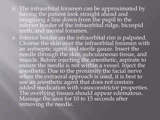  The infraorbital foramen can be approximated by
having the patient look straight ahead and
imagining a line down from the pupil to the
inferior border of the infraorbital ridge, bicuspid
teeth, and mental foramen.
 Inferior border on the infraorbital rim is palpated.
Cleanse the skin over the infraorbital foramen with
an antiseptic agent and sterile gauze. Insert the
needle through the skin, subcutaneous tissue, and
muscle. Before injecting the anesthetic, aspirate to
ensure the needle is not within a vessel. Inject the
anesthetic. Due to the proximity the facial nerve
when the extraoral approach is used, it is best to
use an anesthetic agent that does not contain
added medication with vasoconstrictor properties.
The overlying tissues should appear edematous.
Massage the area for 10 to 15 seconds after
removing the needle.
 