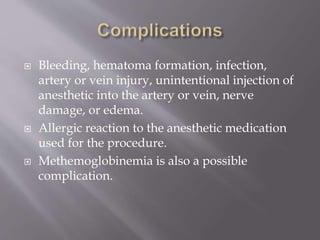  Bleeding, hematoma formation, infection,
artery or vein injury, unintentional injection of
anesthetic into the artery or vein, nerve
damage, or edema.
 Allergic reaction to the anesthetic medication
used for the procedure.
 Methemoglobinemia is also a possible
complication.
 