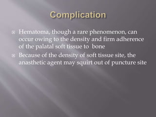  Hematoma, though a rare phenomenon, can
occur owing to the density and firm adherence
of the palatal soft tissue to bone
 Because of the density of soft tissue site, the
anasthetic agent may squirt out of puncture site
 