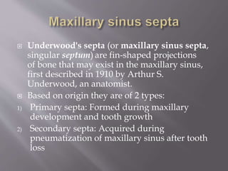  Underwood's septa (or maxillary sinus septa,
singular septum) are fin-shaped projections
of bone that may exist in the maxillary sinus,
first described in 1910 by Arthur S.
Underwood, an anatomist.
 Based on origin they are of 2 types:
1) Primary septa: Formed during maxillary
development and tooth growth
2) Secondary septa: Acquired during
pneumatization of maxillary sinus after tooth
loss
 