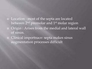  Location : most of the septa are located
between 2nd premolar and 1st molar region
 Origin : Arises from the medial and lateral wall
of sinus.
 Clinical importnace: septa makes sinus
augmentation processes difficult
 