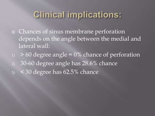  Chances of sinus membrane perforation
depends on the angle between the medial and
lateral wall:
1) > 60 degree angle = 0% chance of perforation
2) 30-60 degree angle has 28.6% chance
3) < 30 degree has 62.5% chance
 